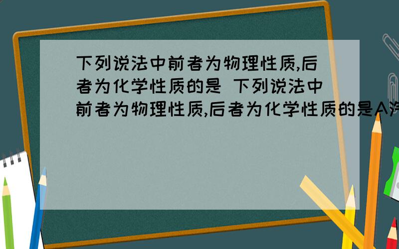 下列说法中前者为物理性质,后者为化学性质的是 下列说法中前者为物理性质,后者为化学性质的是A汽油易挥发,蔗糖能溶于水 B氧气是无色气体,二氧化碳的密度比空气大 C金属铁易导电,钢铁