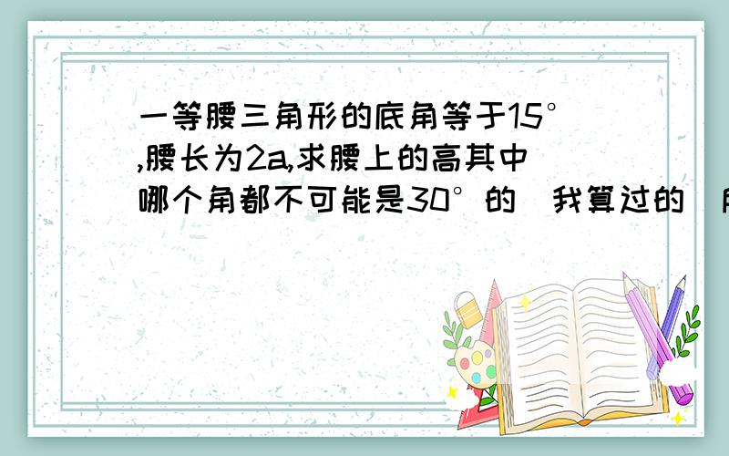 一等腰三角形的底角等于15°,腰长为2a,求腰上的高其中哪个角都不可能是30°的（我算过的）所以不能用30°的角等于它的一半啊!晕死了@#囧,