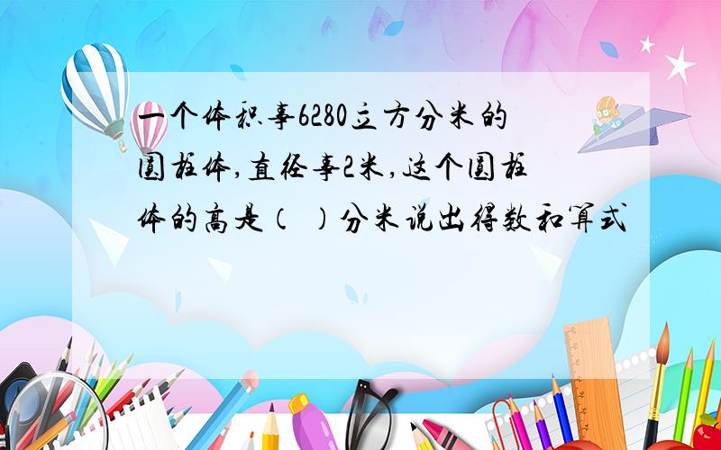 一个体积事6280立方分米的圆柱体,直径事2米,这个圆柱体的高是（ ）分米说出得数和算式