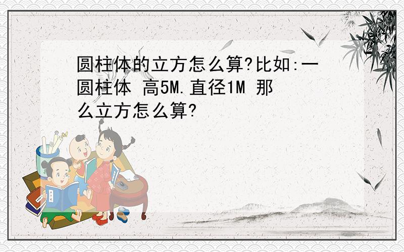 圆柱体的立方怎么算?比如:一圆柱体 高5M.直径1M 那么立方怎么算?