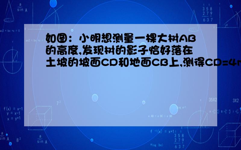 如图：小明想测量一棵大树AB的高度,发现树的影子恰好落在土坡的坡面CD和地面CB上,测得CD=4m