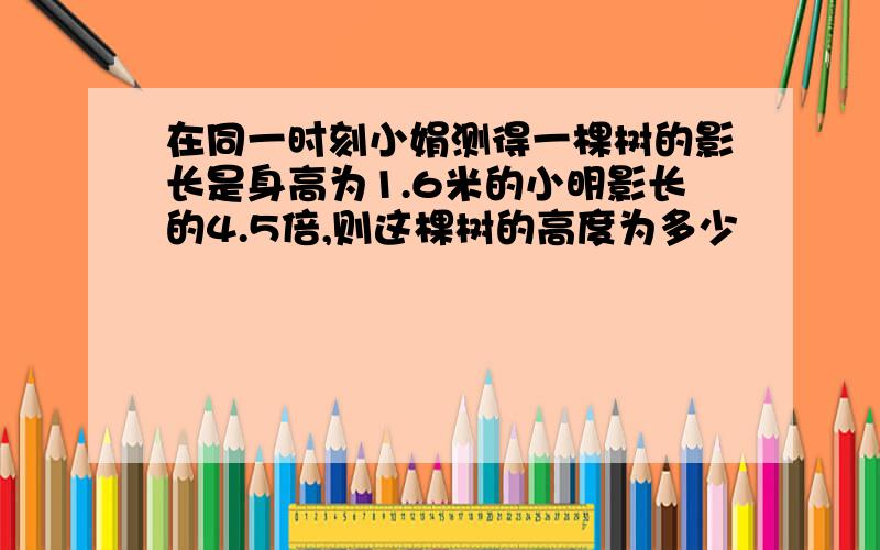 在同一时刻小娟测得一棵树的影长是身高为1.6米的小明影长的4.5倍,则这棵树的高度为多少