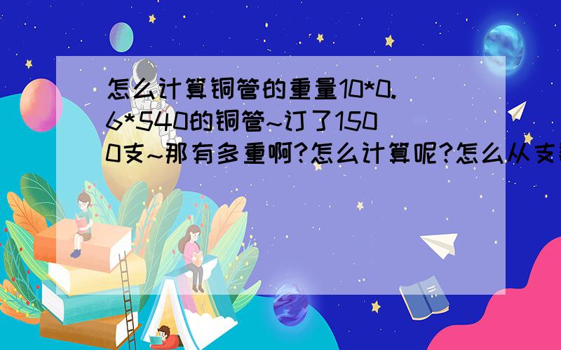 怎么计算铜管的重量10*0.6*540的铜管~订了1500支~那有多重啊?怎么计算呢?怎么从支数转换成重量呢?这个我也不知道是内径还是外径啊~这是采购单上写的~