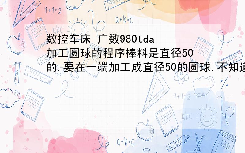 数控车床 广数980tda 加工圆球的程序棒料是直径50的.要在一端加工成直径50的圆球.不知道应该怎么去编写程序.请指教.或者可以加工一个整的圆球嘛.请指教哦啊 谢谢.