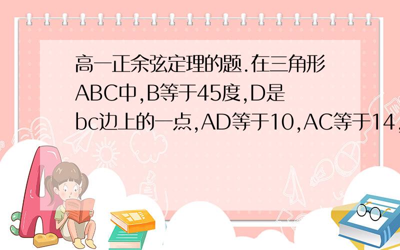 高一正余弦定理的题.在三角形ABC中,B等于45度,D是bc边上的一点,AD等于10,AC等于14,DC等于6,求AB的长,