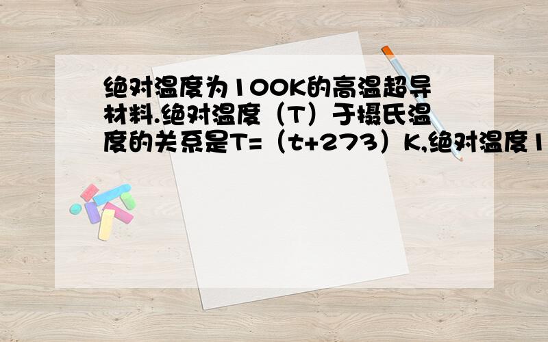 绝对温度为100K的高温超导材料.绝对温度（T）于摄氏温度的关系是T=（t+273）K,绝对温度100K相当于（）A.-173摄氏度  B.-100摄氏度  C.273摄氏度  D.100摄氏度