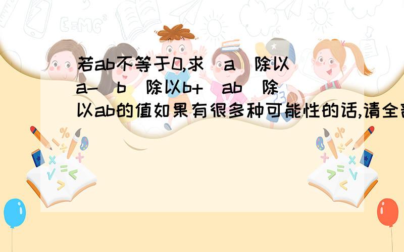 若ab不等于0,求|a|除以a-|b|除以b+|ab|除以ab的值如果有很多种可能性的话,请全部写出来,写详细点,谢谢!我初一,希望尽快回答我的问题,在今天之内,很急!