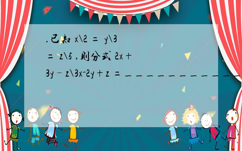 .已知 x\2 = y\3 = z\5 ,则分式 2x+3y–z\3x-2y+z =___________