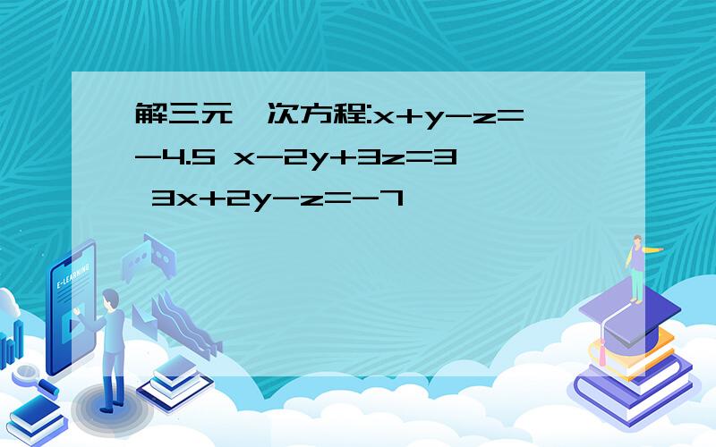 解三元一次方程:x+y-z=-4.5 x-2y+3z=3 3x+2y-z=-7