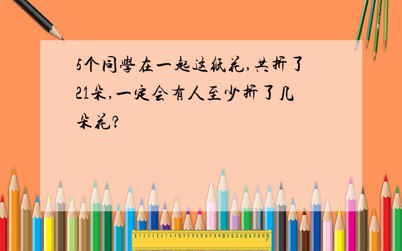 5个同学在一起这纸花,共折了21朵,一定会有人至少折了几朵花?