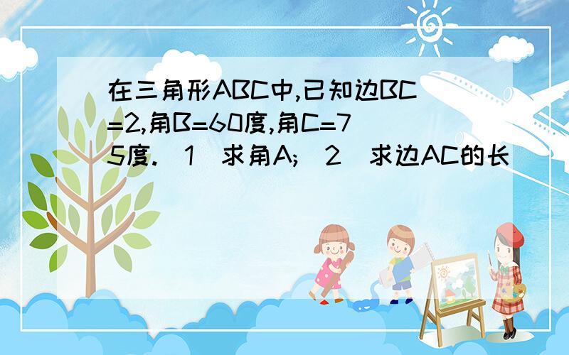 在三角形ABC中,已知边BC=2,角B=60度,角C=75度.(1)求角A;(2)求边AC的长