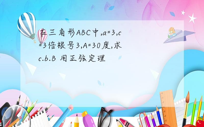 在三角形ABC中,a=3,c=3倍根号3,A=30度,求c.b.B 用正弦定理