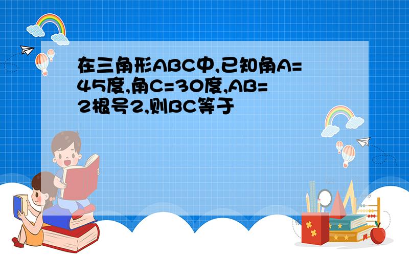 在三角形ABC中,已知角A=45度,角C=30度,AB=2根号2,则BC等于