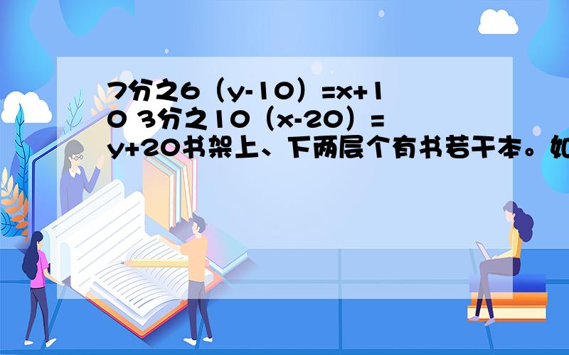 7分之6（y-10）=x+10 3分之10（x-20）=y+20书架上、下两层个有书若干本。如果从下层拿10本书到上层，那么上层书的数量是下层的7分之6，若从上层拿20本书到下层去，则下层书的数量是上层的3分