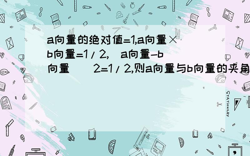 a向量的绝对值=1,a向量×b向量=1/2,(a向量-b向量)^2=1/2,则a向量与b向量的夹角等于?这题是选择题度数分别为A 30 B 45 C 60 D 120 我算出那个角cos是2!太奇怪了