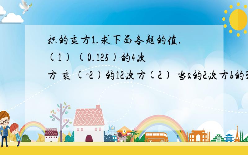 积的乘方1.求下面各题的值.(1) (0.125)的4次方 乘 (-2)的12次方(2) 当a的2次方b的3次方=6时,求a的6次方b的9次方的值2.已知a+b=m,求(a+b)的3次方 乘 (2a+2b)的3次方(3a+3b)的3次方(4a+4b)的值.