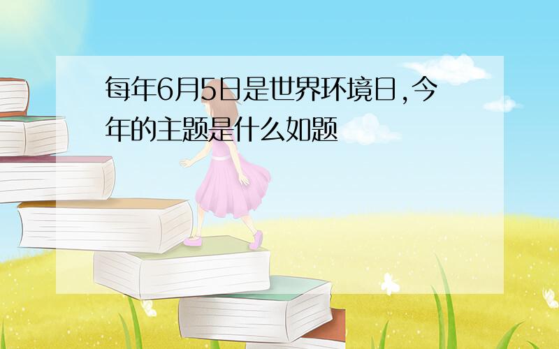 每年6月5日是世界环境日,今年的主题是什么如题