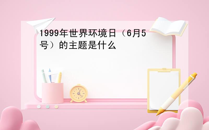 1999年世界环境日（6月5号）的主题是什么