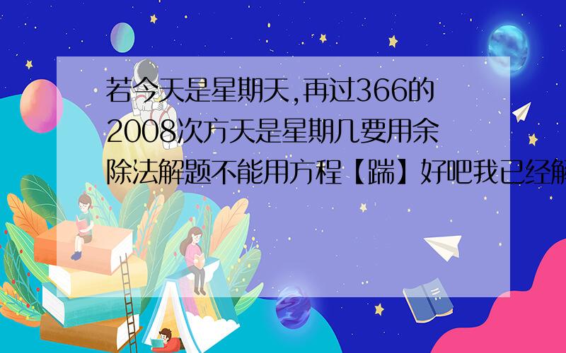 若今天是星期天,再过366的2008次方天是星期几要用余除法解题不能用方程【踹】好吧我已经解释的很清楚了