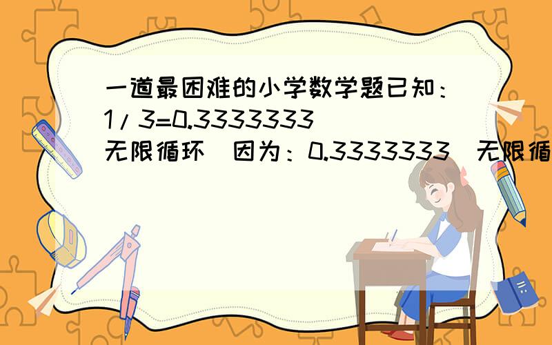 一道最困难的小学数学题已知：1/3=0.3333333（无限循环）因为：0.3333333（无限循环）+0.3333333（无限循环）+0.3333333（无限循环）=0.9999999（无限循环）又因为：1/3+1/3+1/3=1 结论：1/3＞0.3333333（无