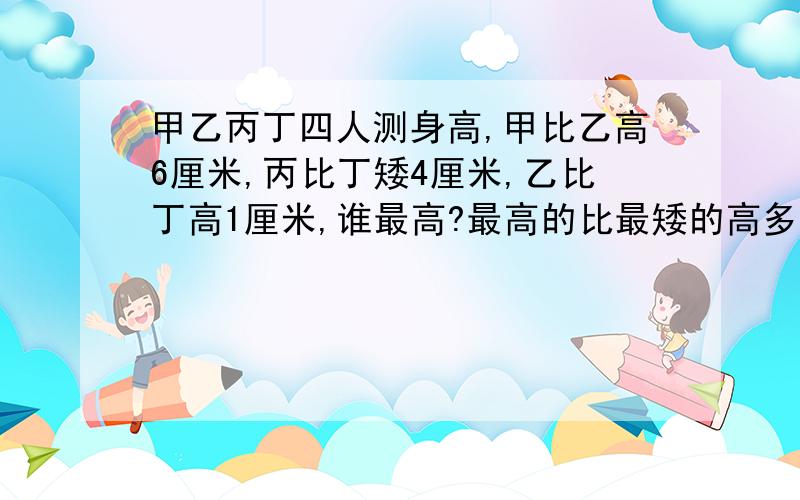 甲乙丙丁四人测身高,甲比乙高6厘米,丙比丁矮4厘米,乙比丁高1厘米,谁最高?最高的比最矮的高多少厘米?