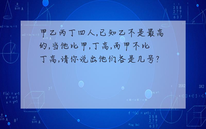 甲乙丙丁四人,已知乙不是最高的,当他比甲,丁高,而甲不比丁高,请你说出他们各是几号?