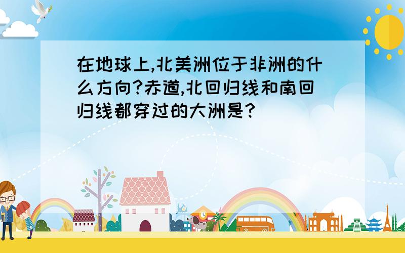 在地球上,北美洲位于非洲的什么方向?赤道,北回归线和南回归线都穿过的大洲是?