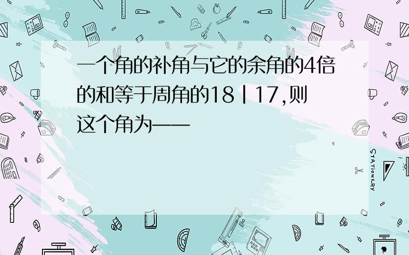 一个角的补角与它的余角的4倍的和等于周角的18|17,则这个角为——