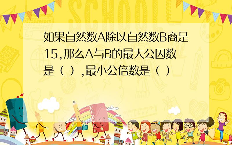 如果自然数A除以自然数B商是15,那么A与B的最大公因数是（ ）,最小公倍数是（ ）