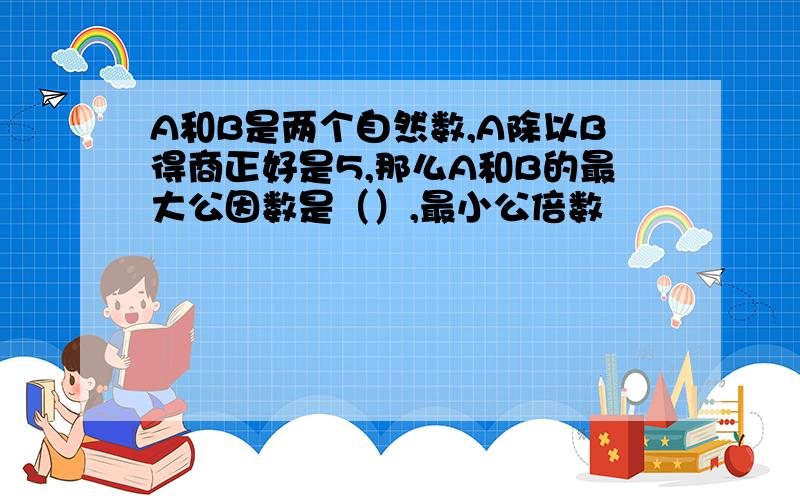 A和B是两个自然数,A除以B得商正好是5,那么A和B的最大公因数是（）,最小公倍数