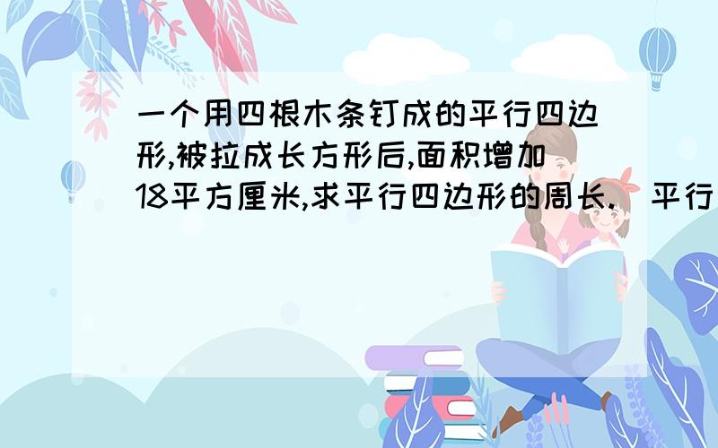 一个用四根木条钉成的平行四边形,被拉成长方形后,面积增加18平方厘米,求平行四边形的周长.（平行四边形的底是12厘米,高是6厘米）