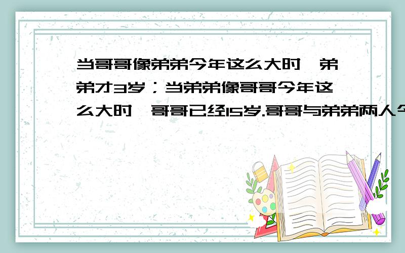 当哥哥像弟弟今年这么大时,弟弟才3岁；当弟弟像哥哥今年这么大时,哥哥已经15岁.哥哥与弟弟两人今年各多少岁?