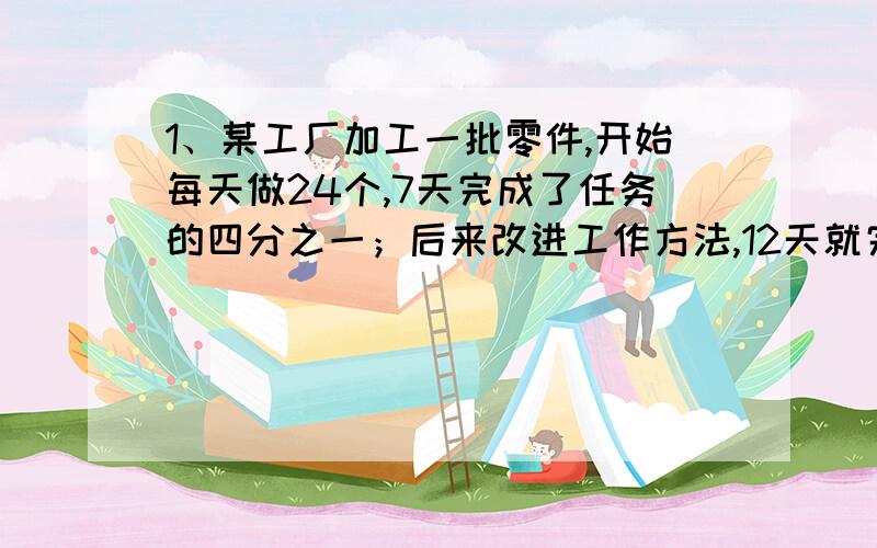 1、某工厂加工一批零件,开始每天做24个,7天完成了任务的四分之一；后来改进工作方法,12天就完成了剩余的任务,后来平均每天做零件多少个?2、轿车行完某段路要用4小时,卡车的速度比轿车