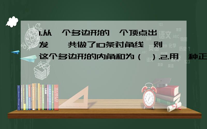 1.从一个多边形的一个顶点出发,一共做了10条对角线,则这个多边形的内角和为（ ）.2.用一种正多边形铺设地面,则每个顶点处至少由（ ）块正多边形组成.3.在用形状,大小完全相同的不规则四