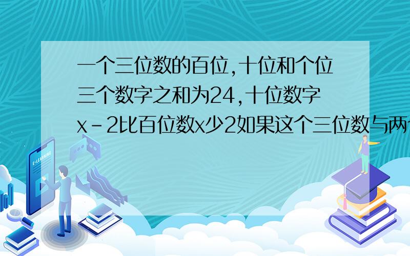 一个三位数的百位,十位和个位三个数字之和为24,十位数字x-2比百位数x少2如果这个三位数与两个数字都与百位数字相同的一个两位数的差也是三位数,而这个三位数字的顺序和原来三位数的数