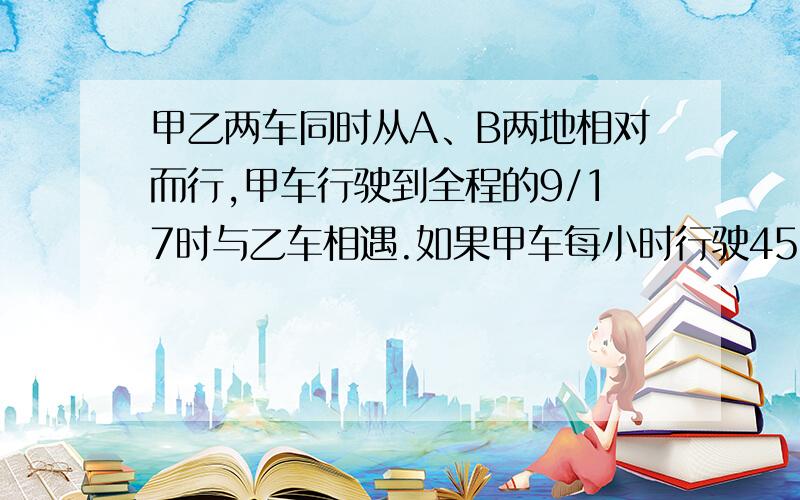 甲乙两车同时从A、B两地相对而行,甲车行驶到全程的9/17时与乙车相遇.如果甲车每小时行驶45千米.乙车8小时行完全程,求两地的路程?