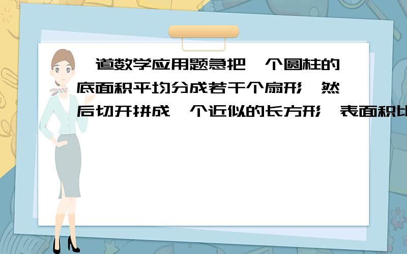 一道数学应用题急把一个圆柱的底面积平均分成若干个扇形,然后切开拼成一个近似的长方形,表面积比原来增加了2000平方厘米,已知圆柱高20厘米.求圆柱的体积.（急 ）