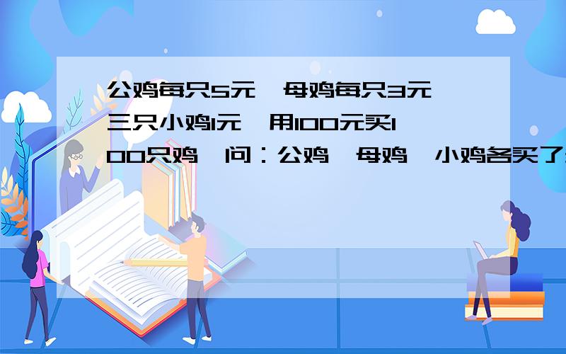 公鸡每只5元,母鸡每只3元,三只小鸡1元,用100元买100只鸡,问：公鸡、母鸡、小鸡各买了多少只?注意：是三只小鸡1元，要用100元买100只鸡！