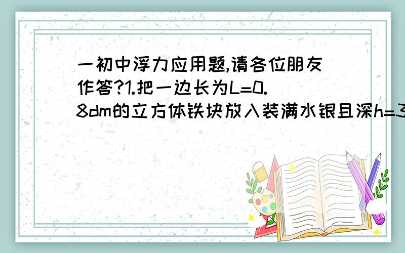 一初中浮力应用题,请各位朋友作答?1.把一边长为L=0.8dm的立方体铁块放入装满水银且深h=3cm的容器中,已知ρ铁=7.8×103kg/m3,ρ水银=13.6×103kg/m3,求铁块受到的浮力?(g=10N/kg) .