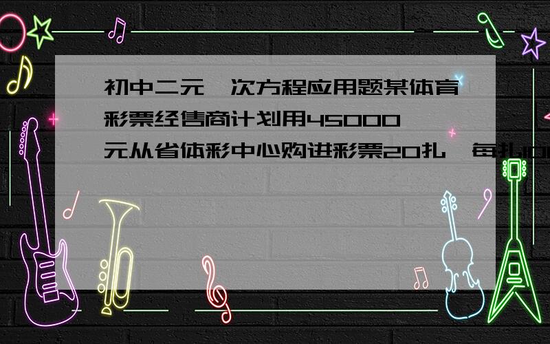 初中二元一次方程应用题某体育彩票经售商计划用45000元从省体彩中心购进彩票20扎,每扎1000张,已知体彩中心有A,B,C三种不同价格的彩费,进价分别是A种彩票每张1.5元,B种彩票每张2元,C种彩票