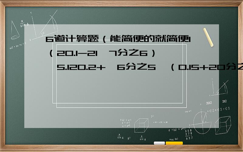 6道计算题（能简便的就简便1（20.1-21×7分之6）÷5.120.2+【6分之5×（0.15+20分之9）】33.64×【1÷（20分之21-2.09）】48.5×4分之3+0.75×5+6.5÷1又3分之15【15分之8-（12分之7-5分之2）】×14分之15611分之5×