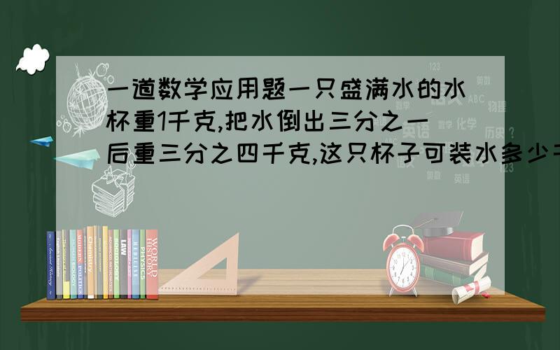 一道数学应用题一只盛满水的水杯重1千克,把水倒出三分之一后重三分之四千克,这只杯子可装水多少千克?一只盛满水的水杯重1千克，把水倒出三分之一后重四分之三千克，这只杯子可装水