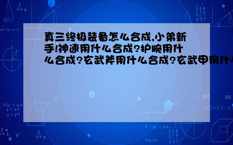 真三终极装备怎么合成,小弟新手!神速用什么合成?护腕用什么合成?玄武斧用什么合成?玄武甲用什么合成?袁世之凯用什么合成?退魔用什么合成?七星血斧用什么合成?三级冰玉是怎么回事?最好