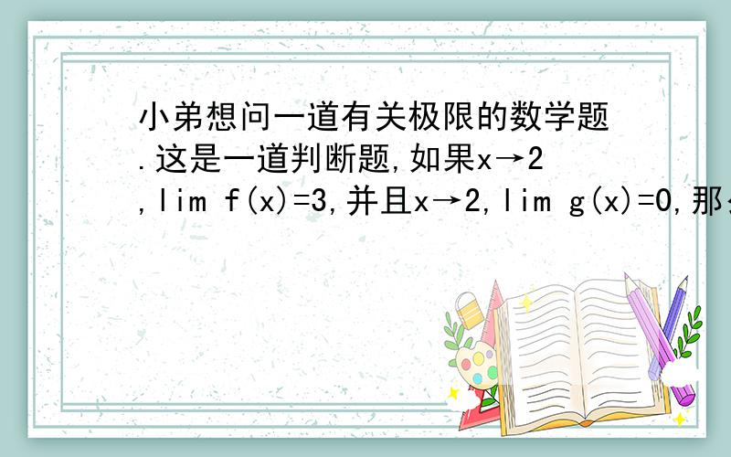 小弟想问一道有关极限的数学题.这是一道判断题,如果x→2,lim f(x)=3,并且x→2,lim g(x)=0,那么x→2,lim [f(x)/g(x)] 是不存在的.是正确的还是错误的?并说一下理由.