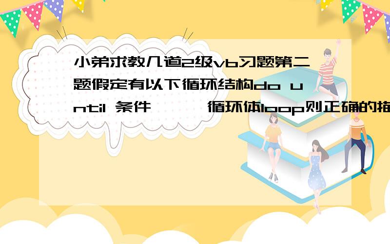 小弟求教几道2级vb习题第二题假定有以下循环结构do until 条件      循环体loop则正确的描述为 B  如果“条件”是一个为0的常数,则至少执行一次循环体第三题for i= 1 to 3 for j=1 to i for k=j to 3a=a+1n