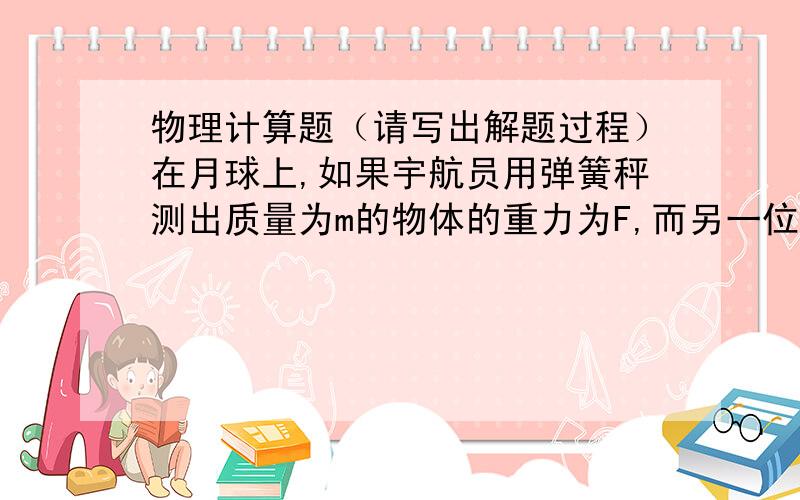 物理计算题（请写出解题过程）在月球上,如果宇航员用弹簧秤测出质量为m的物体的重力为F,而另一位宇航员在月球表面飞行一周,记下所用时间为T,已知引力常量为G,试计算月球的质量