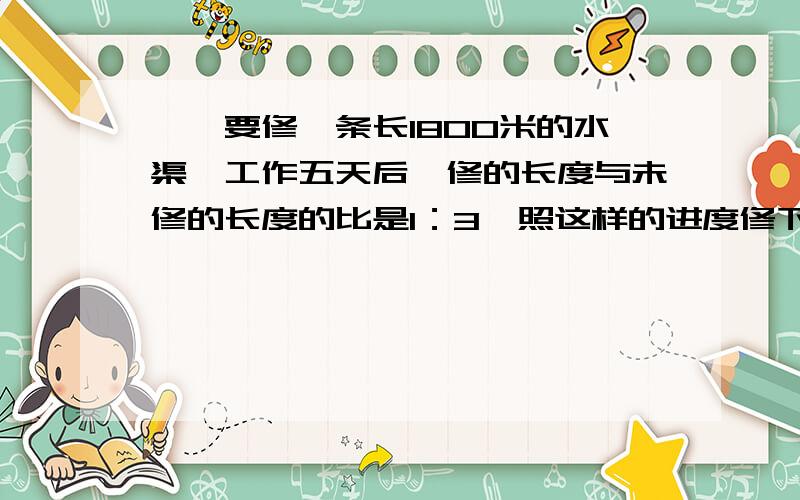 一、要修一条长1800米的水渠,工作五天后,修的长度与未修的长度的比是1：3,照这样的进度修下去,还要多少天才能修完这条水渠?（要算式和讲解,二、修一条路,已修的米数是未修米数的2/3,如