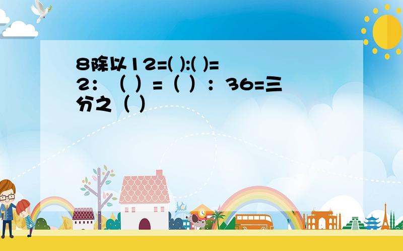 8除以12=( ):( )=2：（ ）=（ ）：36=三分之（ ）