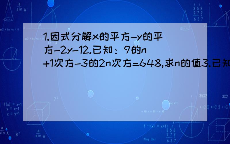 1.因式分解x的平方-y的平方-2y-12.已知：9的n+1次方-3的2n次方=648,求n的值3.已知2x+y=1,求代数式（y+1)的平方-（y的平方-4x+4）的值