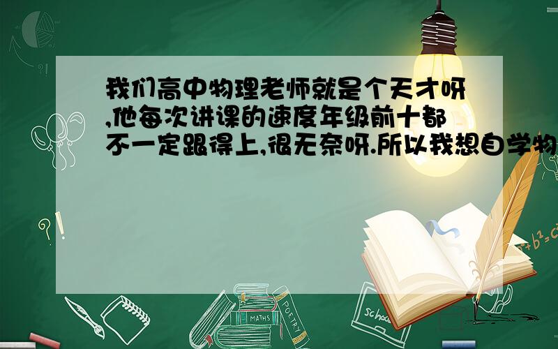 我们高中物理老师就是个天才呀,他每次讲课的速度年级前十都不一定跟得上,很无奈呀.所以我想自学物理,现在高二了,物理基础很差,其他都挺好,物理太拉分了,有没有什么方法可以自己补啊,